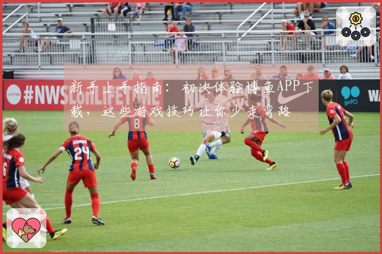 新手上手指南:初次体验博鱼APP下载,这些游戏技巧让你少走弯路