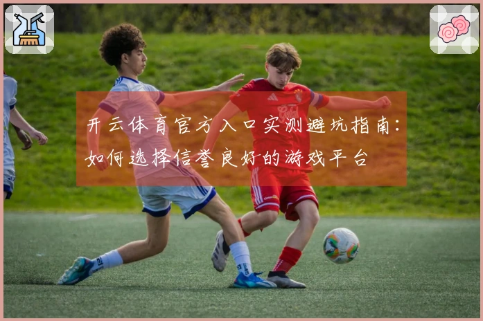 开云体育官方入口实测避坑指南：如何选择信誉良好的游戏平台